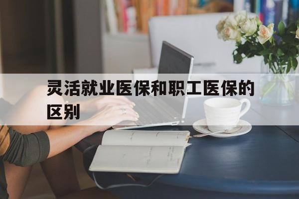 运城灵活就业医保和职工医保的区别(天津灵活就业医保和职工医保的区别)
